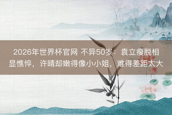 2026年世界杯官网 不异50岁：袁立瘦脱相显憔悴，许晴却嫩得像小小姐，难得差距太大