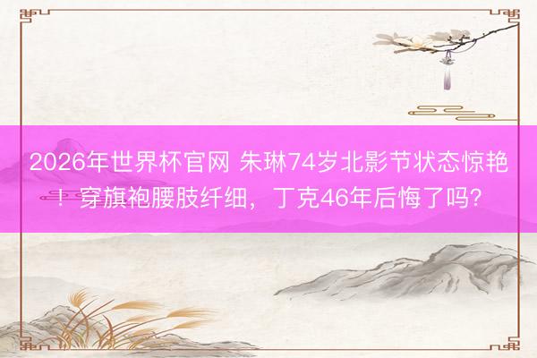 2026年世界杯官网 朱琳74岁北影节状态惊艳！穿旗袍腰肢纤细，丁克46年后悔了吗？