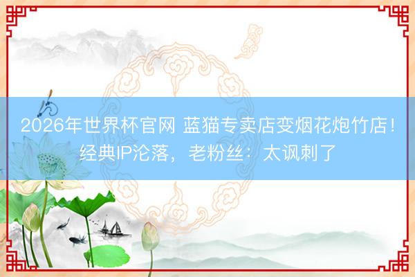 2026年世界杯官网 蓝猫专卖店变烟花炮竹店！经典IP沦落，老粉丝：太讽刺了