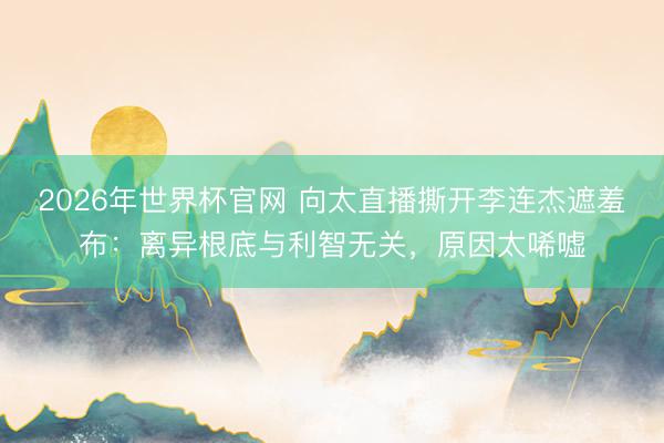 2026年世界杯官网 向太直播撕开李连杰遮羞布:离异根底与利智无关,原因太唏嘘