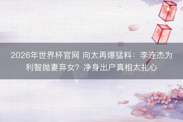 2026年世界杯官网 向太再爆猛料：李连杰为利智抛妻弃女？净身出户真相太扎心