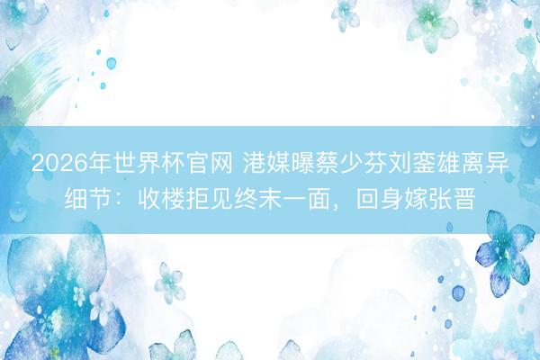 2026年世界杯官网 港媒曝蔡少芬刘銮雄离异细节：收楼拒见终末一面，回身嫁张晋