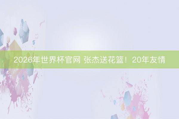 2026年世界杯官网 张杰送花篮!20年友情