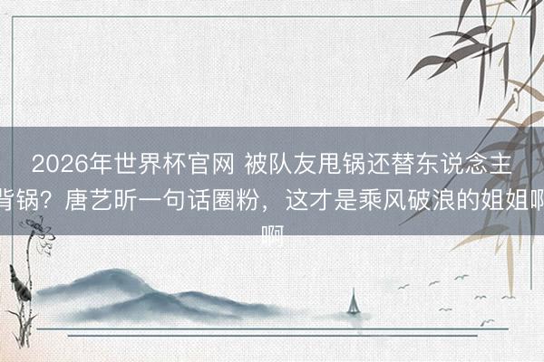 2026年世界杯官网 被队友甩锅还替东说念主背锅？唐艺昕一句话圈粉，这才是乘风破浪的姐姐啊