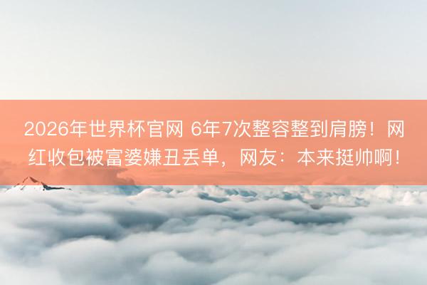 2026年世界杯官网 6年7次整容整到肩膀！网红收包被富婆嫌丑丢单，网友：本来挺帅啊！