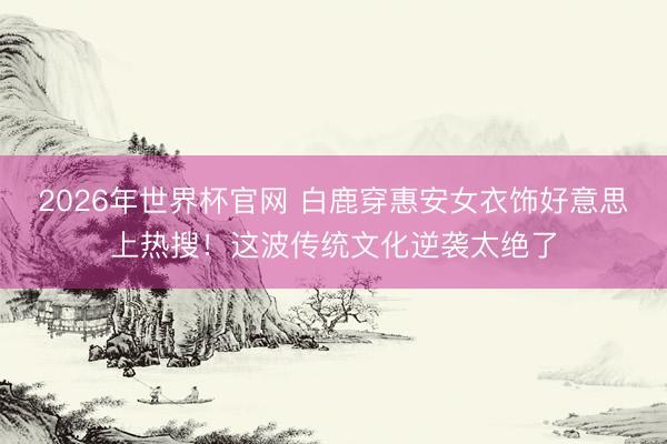 2026年世界杯官网 白鹿穿惠安女衣饰好意思上热搜！这波传统文化逆袭太绝了