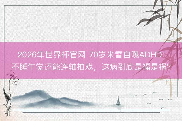 2026年世界杯官网 70岁米雪自曝ADHD：不睡午觉还能连轴拍戏，这病到底是福是祸？