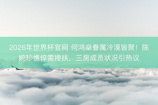2026年世界杯官网 何鸿燊眷属冷漠皆聚！陈婉珍憔悴需搀扶，三房成员状况引热议