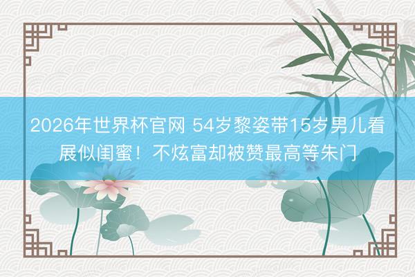2026年世界杯官网 54岁黎姿带15岁男儿看展似闺蜜！不炫富却被赞最高等朱门