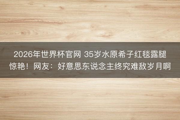 2026年世界杯官网 35岁水原希子红毯露腿惊艳！网友：好意思东说念主终究难敌岁月啊