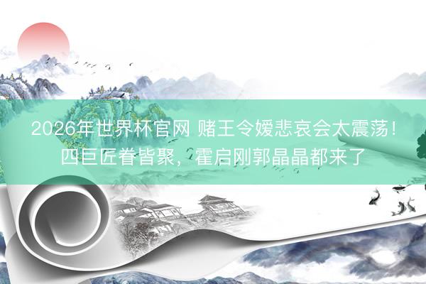 2026年世界杯官网 赌王令嫒悲哀会太震荡！四巨匠眷皆聚，霍启刚郭晶晶都来了