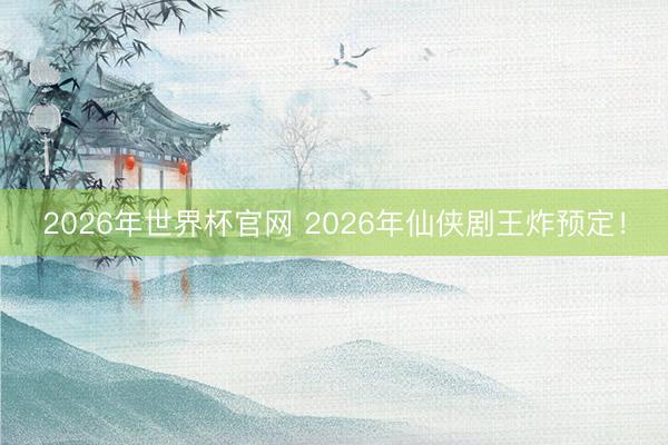 2026年世界杯官网 2026年仙侠剧王炸预定！