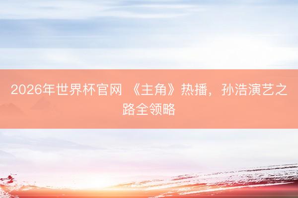 2026年世界杯官网 《主角》热播,孙浩演艺之路全领略