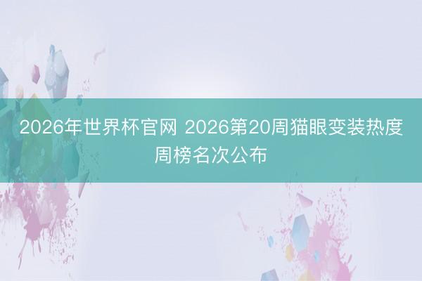 2026年世界杯官网 2026第20周猫眼变装热度周榜名次公布