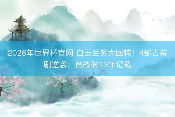 2026年世界杯官网 白玉兰奖大回转!4部古装剧逆袭,肖战破13年记载