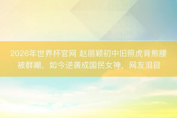 2026年世界杯官网 赵丽颖初中旧照虎背熊腰被群嘲，如今逆袭成国民女神，网友泪目