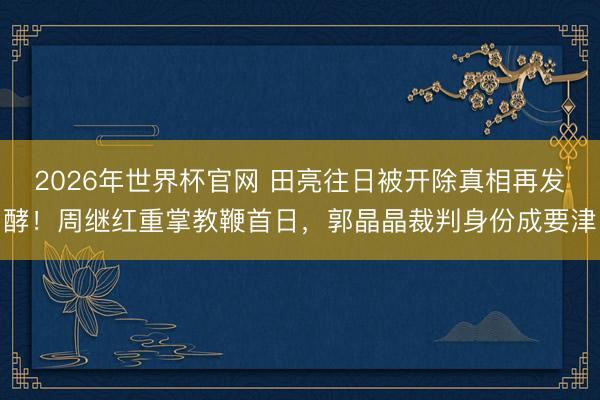 2026年世界杯官网 田亮往日被开除真相再发酵!周继红重掌教鞭首日,郭晶晶裁判身份成要津