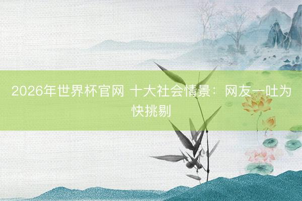 2026年世界杯官网 十大社会情景：网友一吐为快挑剔