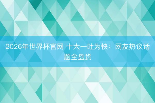 2026年世界杯官网 十大一吐为快：网友热议话题全盘货