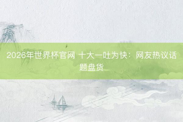2026年世界杯官网 十大一吐为快：网友热议话题盘货