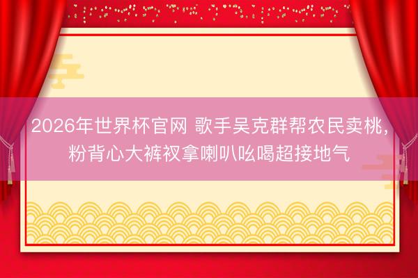 2026年世界杯官网 歌手吴克群帮农民卖桃，粉背心大裤衩拿喇叭吆喝超接地气