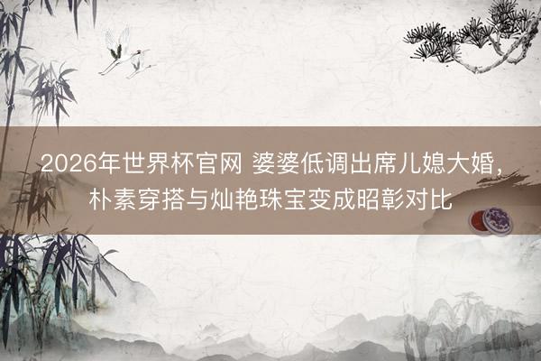2026年世界杯官网 婆婆低调出席儿媳大婚，朴素穿搭与灿艳珠宝变成昭彰对比