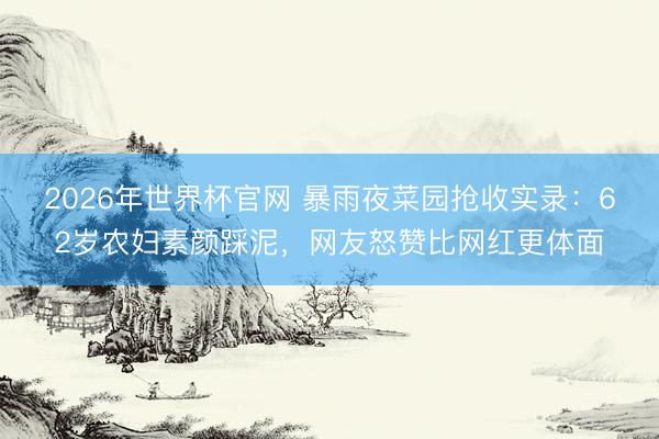 2026年世界杯官网 暴雨夜菜园抢收实录：62岁农妇素颜踩泥，网友怒赞比网红更体面