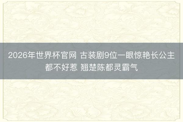 2026年世界杯官网 古装剧9位一眼惊艳长公主都不好惹 翘楚陈都灵霸气