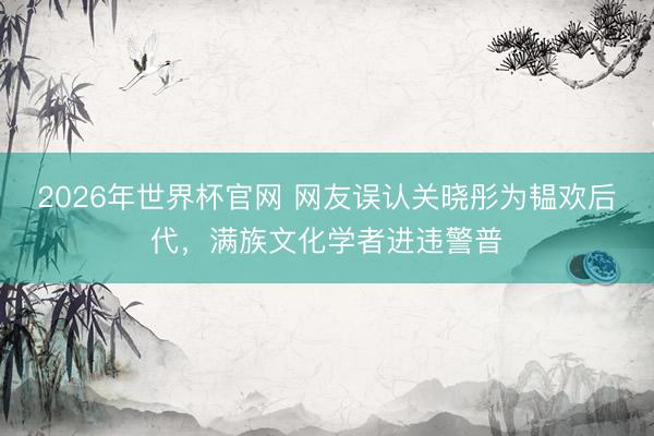 2026年世界杯官网 网友误认关晓彤为韫欢后代,满族文化学者进违警普