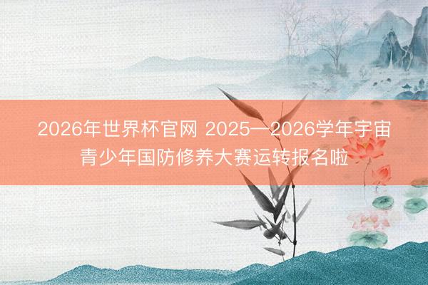 2026年世界杯官网 2025—2026学年宇宙青少年国防修养大赛运转报名啦