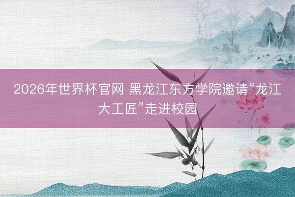 2026年世界杯官网 黑龙江东方学院邀请“龙江大工匠”走进校园