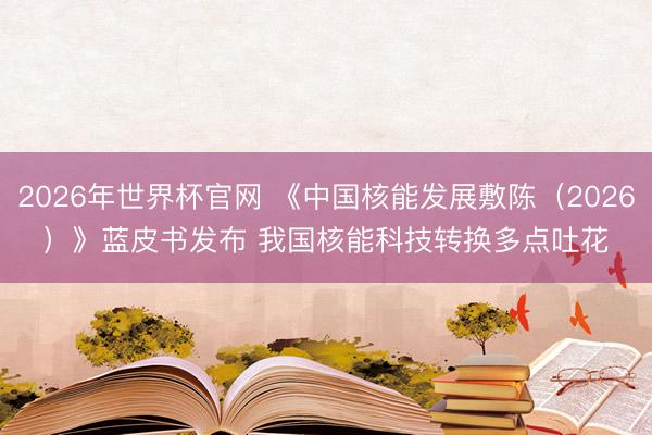 2026年世界杯官网 《中国核能发展敷陈（2026）》蓝皮书发布 我国核能科技转换多点吐花