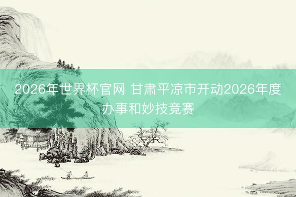 2026年世界杯官网 甘肃平凉市开动2026年度办事和妙技竞赛