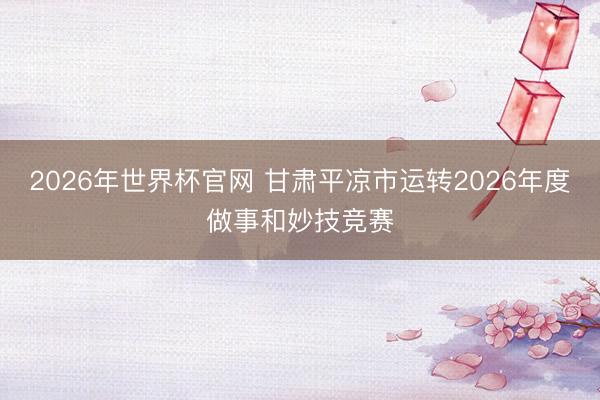 2026年世界杯官网 甘肃平凉市运转2026年度做事和妙技竞赛