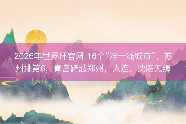 2026年世界杯官网 16个“准一线城市”，苏州排第6，青岛跨越郑州，大连、沈阳无缘
