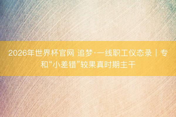 2026年世界杯官网 追梦·一线职工仪态录｜专和“小差错”较果真时期主干