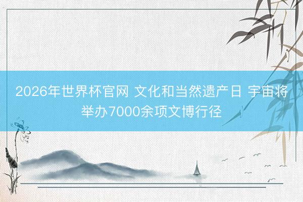 2026年世界杯官网 文化和当然遗产日 宇宙将举办7000余项文博行径