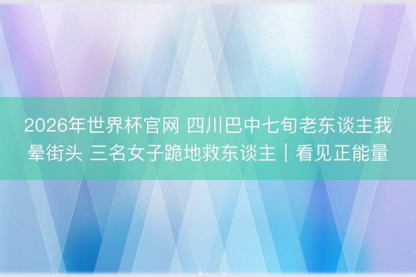 2026年世界杯官网 四川巴中七旬老东谈主我晕街头 三名女子跪地救东谈主｜看见正能量