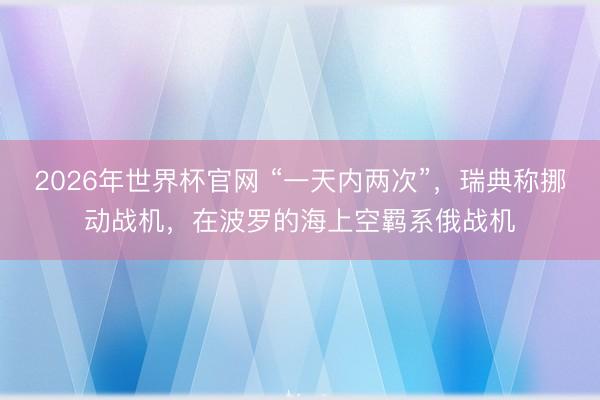 2026年世界杯官网 “一天内两次”，瑞典称挪动战机，在波罗的海上空羁系俄战机