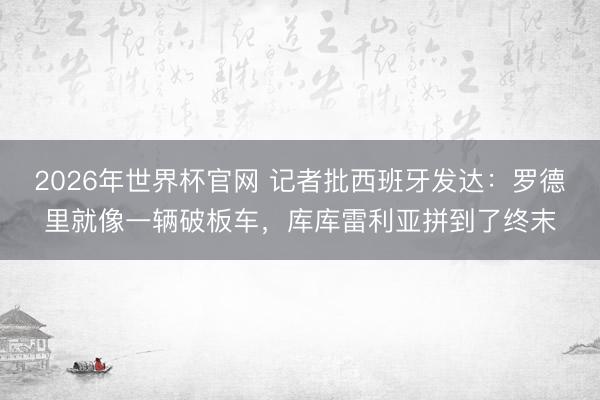 2026年世界杯官网 记者批西班牙发达：罗德里就像一辆破板车，库库雷利亚拼到了终末