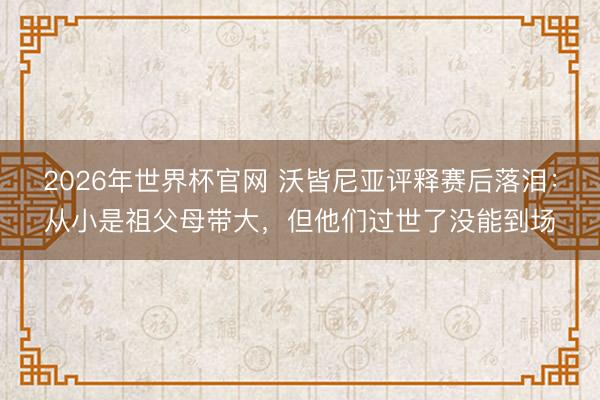 2026年世界杯官网 沃皆尼亚评释赛后落泪：从小是祖父母带大，但他们过世了没能到场
