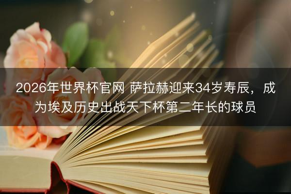 2026年世界杯官网 萨拉赫迎来34岁寿辰，成为埃及历史出战天下杯第二年长的球员