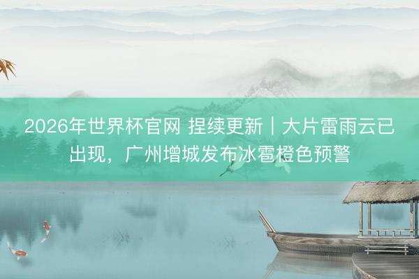 2026年世界杯官网 捏续更新｜大片雷雨云已出现，广州增城发布冰雹橙色预警