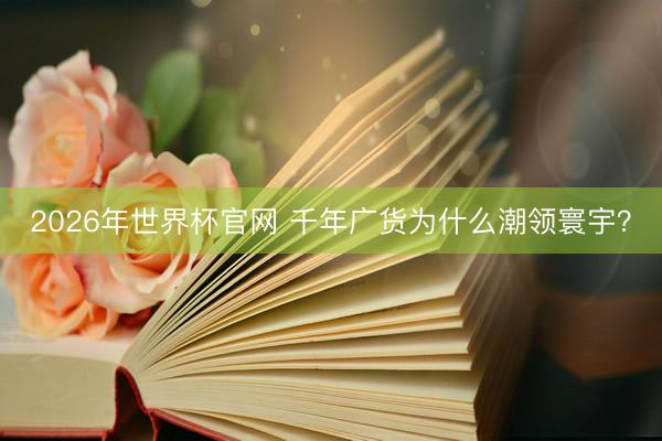 2026年世界杯官网 千年广货为什么潮领寰宇？