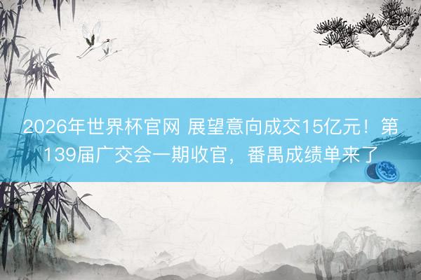 2026年世界杯官网 展望意向成交15亿元!第139届广交会一期收官,番禺成绩单来了