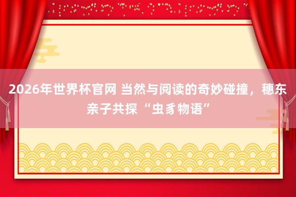 2026年世界杯官网 当然与阅读的奇妙碰撞，穗东亲子共探 “虫豸物语”