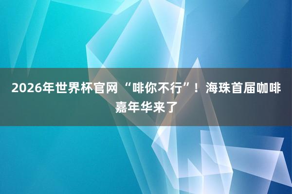 2026年世界杯官网 “啡你不行”！海珠首届咖啡嘉年华来了