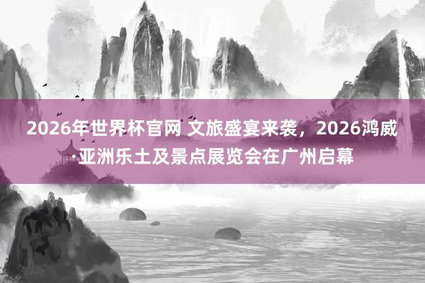2026年世界杯官网 文旅盛宴来袭，2026鸿威·亚洲乐土及景点展览会在广州启幕