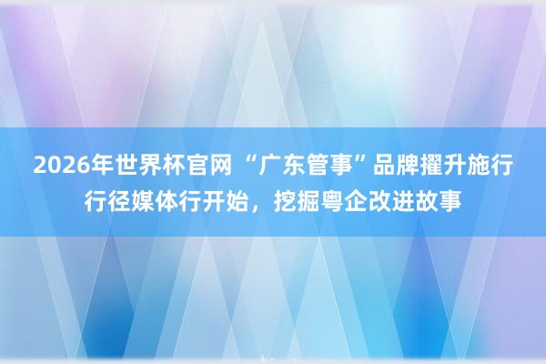 2026年世界杯官网 “广东管事”品牌擢升施行行径媒体行开始，挖掘粤企改进故事