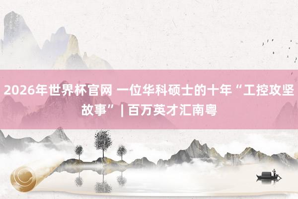 2026年世界杯官网 一位华科硕士的十年“工控攻坚故事” | 百万英才汇南粤